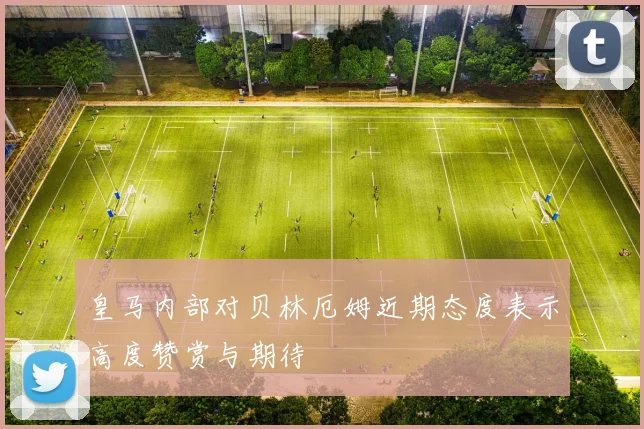 皇马内部对贝林厄姆近期态度表示高度赞赏与期待