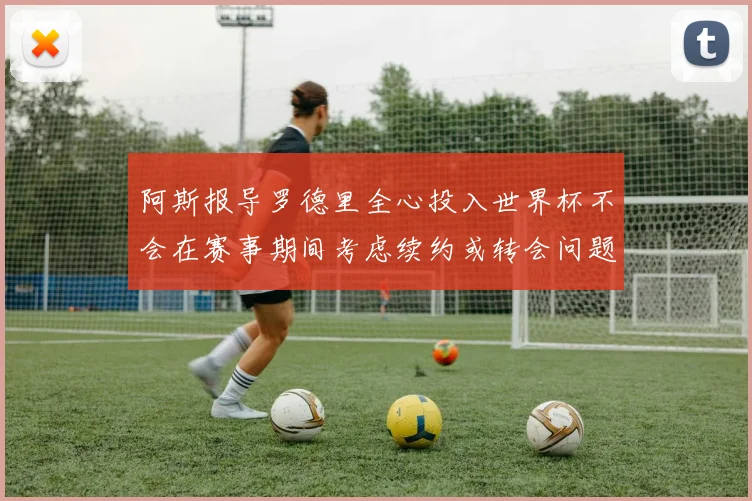 阿斯报导罗德里全心投入世界杯不会在赛事期间考虑续约或转会问题