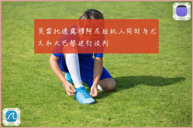 莫雷托透露穆阿尼经纪人同时与尤文和大巴黎进行谈判