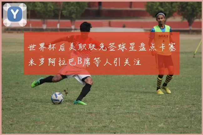 世界杯后美职联免签球星盘点卡塞米罗阿拉巴B席等人引关注
