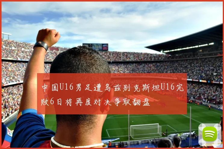 中国U16男足遭乌兹别克斯坦U16完败6日将再度对决争取翻盘