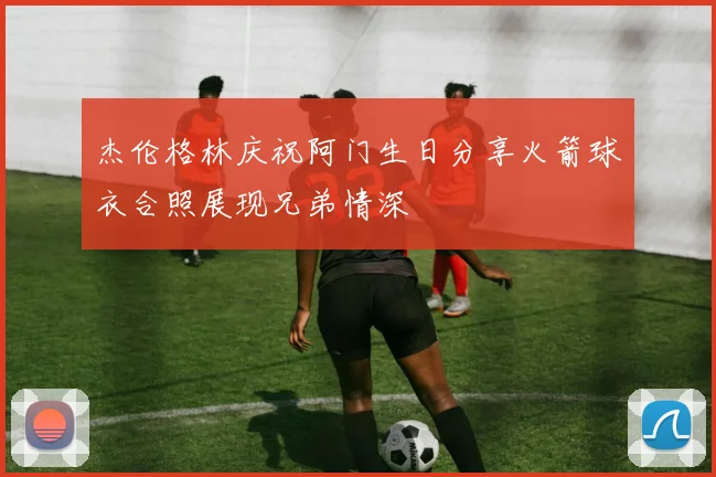 杰伦格林庆祝阿门生日分享火箭球衣合照展现兄弟情深