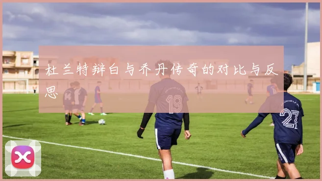 杜兰特辩白与乔丹传奇的对比与反思
