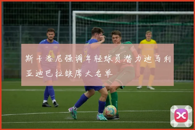 斯卡洛尼强调年轻球员潜力迪马利亚迪巴拉缺席大名单