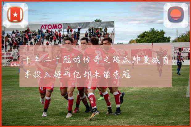 十年二十冠的传奇之路瓜帅曼城首季投入超两亿却未能夺冠