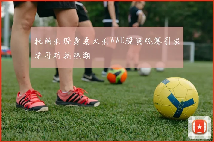 托纳利现身意大利WWE现场观赛引发学习对抗热潮