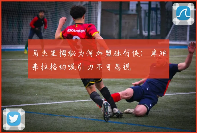 乌杰里揭秘为何加盟独行侠：库珀弗拉格的吸引力不可忽视