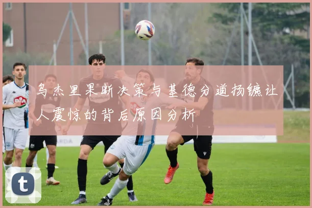 乌杰里果断决策与基德分道扬镳让人震惊的背后原因分析