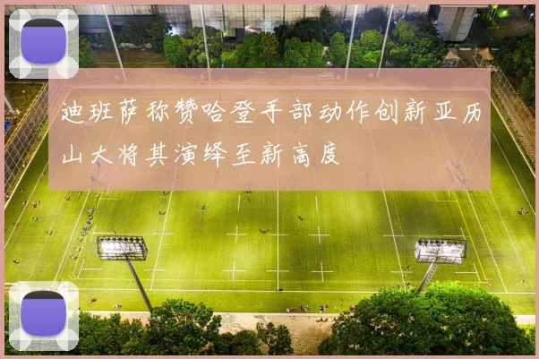 迪班萨称赞哈登手部动作创新亚历山大将其演绎至新高度