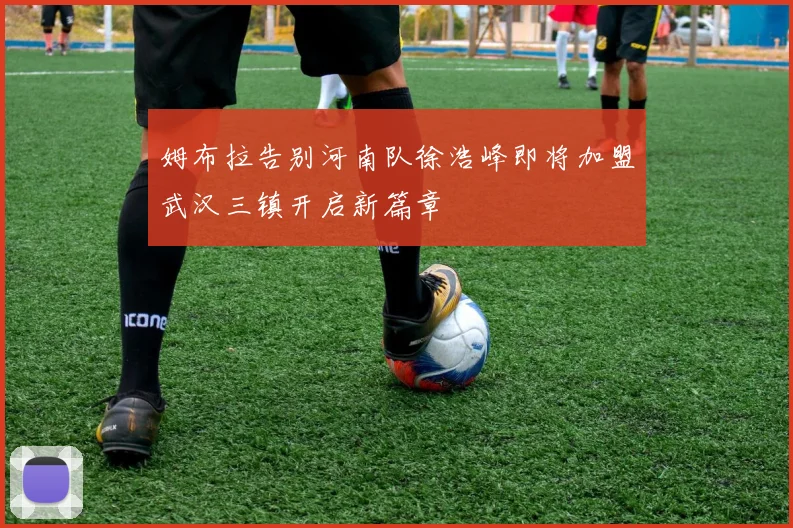 姆布拉告别河南队徐浩峰即将加盟武汉三镇开启新篇章